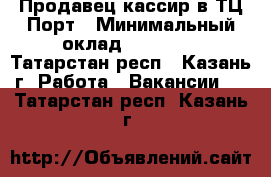 Продавец-кассир в ТЦ Порт › Минимальный оклад ­ 20 000 - Татарстан респ., Казань г. Работа » Вакансии   . Татарстан респ.,Казань г.